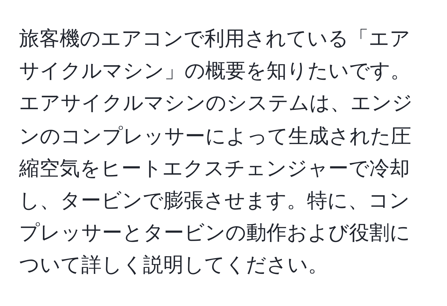 旅客機のエアコンで利用されている「エアサイクルマシン」の概要を知りたいです。エアサイクルマシンのシステムは、エンジンのコンプレッサーによって生成された圧縮空気をヒートエクスチェンジャーで冷却し、タービンで膨張させます。特に、コンプレッサーとタービンの動作および役割について詳しく説明してください。