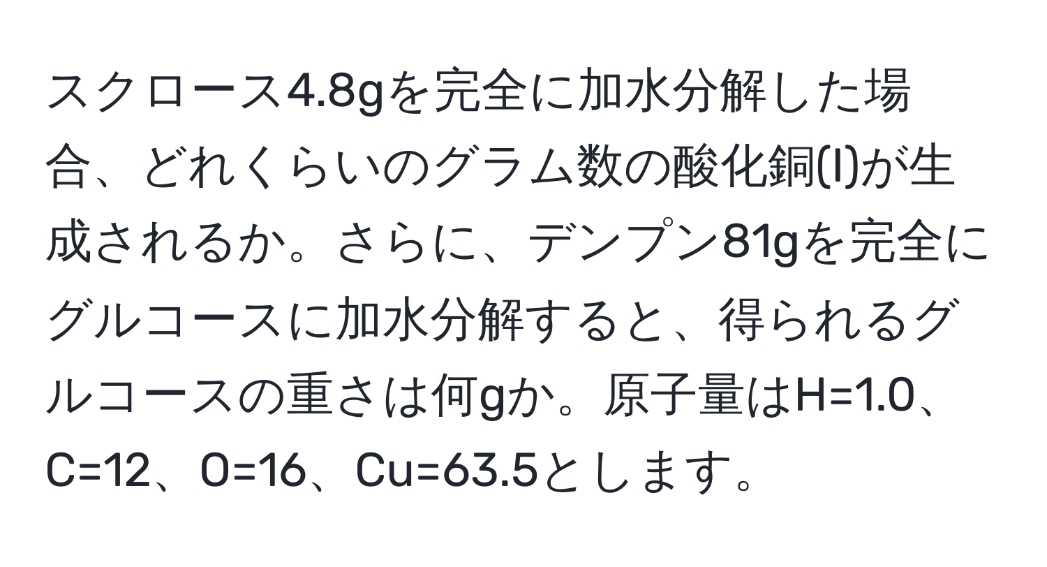 スクロース4.8gを完全に加水分解した場合、どれくらいのグラム数の酸化銅(I)が生成されるか。さらに、デンプン81gを完全にグルコースに加水分解すると、得られるグルコースの重さは何gか。原子量はH=1.0、C=12、O=16、Cu=63.5とします。