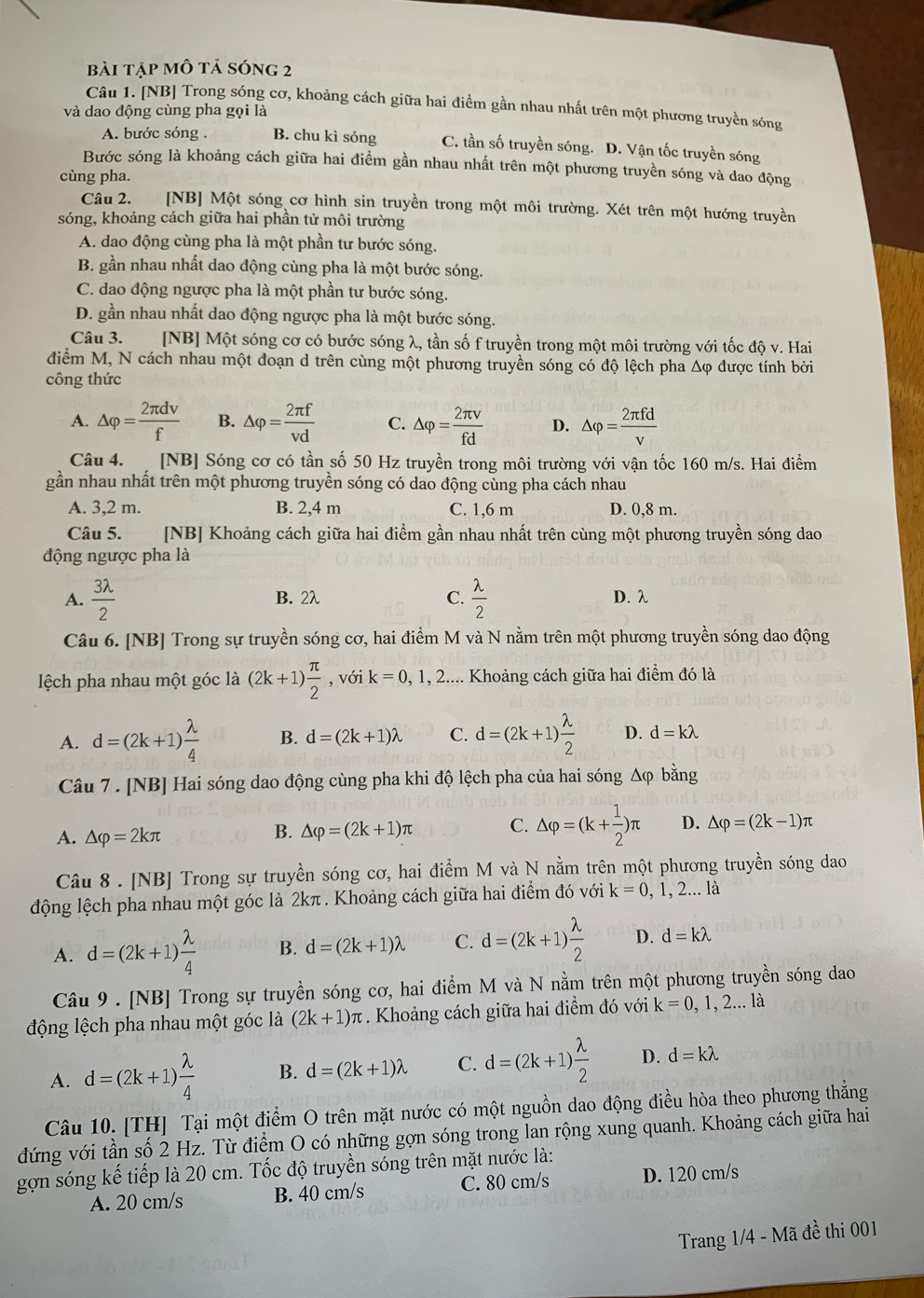 bài tập mô tả sóng 2
Câu 1. [NB] Trong sóng cơ, khoảng cách giữa hai điểm gần nhau nhất trên một phương truyền sóng
và dao động cùng pha gọi là
A. bước sóng . B. chu kì sóng C. tần số truyền sóng. D. Vận tốc truyền sóng
Bước sóng là khoảng cách giữa hai điểm gần nhau nhất trên một phương truyền sóng và dao động
cùng pha.
Câu 2. [NB] Một sóng cơ hình sin truyền trong một môi trường. Xét trên một hướng truyền
sóng, khoảng cách giữa hai phần tử môi trường
A. dao động cùng pha là một phần tư bước sóng.
B. gần nhau nhất dao động cùng pha là một bước sóng.
C. dao động ngược pha là một phần tư bước sóng.
D. gần nhau nhất dao động ngược pha là một bước sóng.
Câu 3. [NB] Một sóng cơ có bước sóng λ, tần số f truyền trong một môi trường với tốc độ v. Hai
điểm M, N cách nhau một đoạn d trên cùng một phương truyền sóng có độ lệch pha Δφ được tính bởi
công thức
A. △ varphi = 2π dv/f  B. △ varphi = 2π f/vd  C. △ varphi = 2π nu /fd  D. △ varphi = 2π fd/v 
Câu 4. [NB] Sóng cơ có tần số 50 Hz truyền trong môi trường với vận tốc 160 m/s. Hai điểm
gần nhau nhất trên một phương truyền sóng có dao động cùng pha cách nhau
A. 3,2 m. B. 2,4 m C. 1,6 m D. 0,8 m.
Câu 5. [NB] Khoảng cách giữa hai điểm gần nhau nhất trên cùng một phương truyền sóng dao
động ngược pha là
A.  3lambda /2  B. 2λ C.  lambda /2  D. λ
Câu 6. [NB] Trong sự truyền sóng cơ, hai điểm M và N nằm trên một phương truyền sóng dao động
lệch pha nhau một góc là (2k+1) π /2  , với k=0,1,2.... Khoảng cách giữa hai điểm đó là
A. d=(2k+1) lambda /4  B. d=(2k+1)lambda C. d=(2k+1) lambda /2  D. d=klambda
Câu 7. [NB] Hai sóng dao động cùng pha khi độ lệch pha của hai sóng Δφ bằng
A. △ varphi =2kπ
B. △ varphi =(2k+1)π C. △ varphi =(k+ 1/2 )π D. △ varphi =(2k-1)π
Câu 8 . [NB] Trong sự truyền sóng cơ, hai điểm M và N nằm trên một phương truyền sóng dao
động lệch pha nhau một góc là 2kπ . Khoảng cách giữa hai điểm đó với k=0 , 1, 2... là
A. d=(2k+1) lambda /4  B. d=(2k+1)lambda C. d=(2k+1) lambda /2  D. d=klambda
Câu 9 . [NB] Trong sự truyền sóng cơ, hai điểm M và N nằm trên một phương truyền sóng dao
động lệch pha nhau một góc là (2k+1)π. Khoảng cách giữa hai điểm đó với k=0,1,2...1 à
A. d=(2k+1) lambda /4  B. d=(2k+1)lambda C. d=(2k+1) lambda /2  D. d=klambda
Câu 10. [TH] Tại một điểm O trên mặt nước có một nguồn dao động điều hòa theo phương thẳng
đứng với tần số 2 Hz. Từ điểm O có những gợn sóng trong lan rộng xung quanh. Khoảng cách giữa hai
gợn sóng kế tiếp là 20 cm. Tốc độ truyền sóng trên mặt nước là:
A. 20 cm/s B. 40 cm/s C. 80 cm/s D. 120 cm/s
Trang 1/4 - Mã đề thi 001