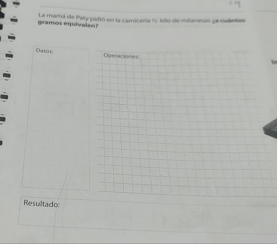 La mamá de Paty pidió en la carnicería ½ kilo de milanesas za cuantos 
gramos equivalen? 
Datos: Operaciones: 
In 
Resultado: