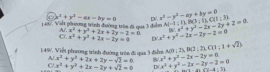 C x^2+y^2-ax-by=0
x^2-y^2-ay+by=0
148/. Viết phương trình đường tròn đi qua 3 điểm x^2+y^2-2x-2y+2=0. D/. A(-1;1), B(3;1), C(1;3).
A/. x^2+y^2+2x+2y-2=0.
C/. x^2+y^2+2x-2y=0 D/ x^2+y^2-2x-2y-2=0 B/.
149/. Viết phương trình đường tròn đi qua 3 điểm A(0;2), B(2;2), C(1;1+sqrt(2)).
A/ x^2+y^2+2x+2y-sqrt(2)=0. B/ x^2+y^2-2x-2y=0.
Cl x^2+y^2+2x-2y+sqrt(2)=0 D/. x^2+y^2-2x-2y-2=0 B(3· 4)C(-4:3).