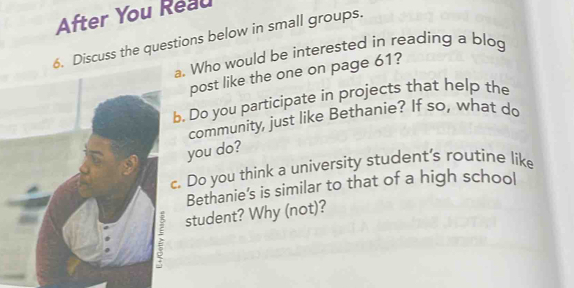 After You Reau 
6. Discuss the questions below in small groups. 
a. Who would be interested in reading a blog 
post like the one on page 61? 
b. Do you participate in projects that help the 
community, just like Bethanie? If so, what do 
you do? 
c. Do you think a university student’s routine like 
Bethanie's is similar to that of a high school 
; student? Why (not)?