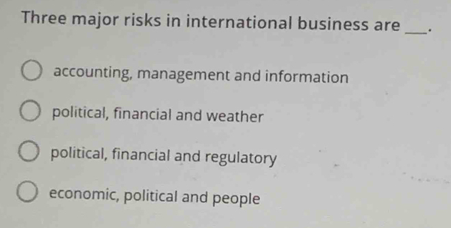 Three major risks in international business are _.
accounting, management and information
political, financial and weather
political, financial and regulatory
economic, political and people