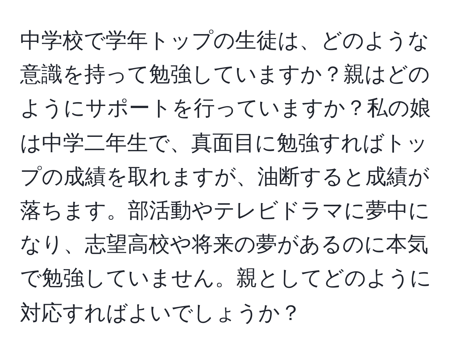 中学校で学年トップの生徒は、どのような意識を持って勉強していますか？親はどのようにサポートを行っていますか？私の娘は中学二年生で、真面目に勉強すればトップの成績を取れますが、油断すると成績が落ちます。部活動やテレビドラマに夢中になり、志望高校や将来の夢があるのに本気で勉強していません。親としてどのように対応すればよいでしょうか？