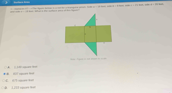 Surface Area feet.
and side replaces #7—>The figure below is a net for a triangular prism. Side a=18teet
side b=9 feet, side c=21 feet, side d=20
e=18 feet. What is the surface area of this figure?
Note: Figure is not drawn to scale.
A. 1.149 square feet
B. 837 square feet
C. 675 square feet
D. 1,233 square feet