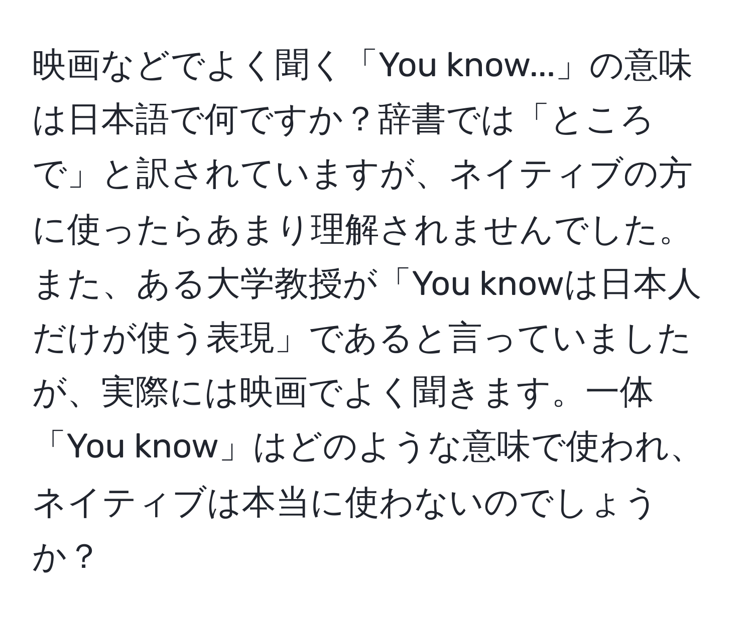 映画などでよく聞く「You know...」の意味は日本語で何ですか？辞書では「ところで」と訳されていますが、ネイティブの方に使ったらあまり理解されませんでした。また、ある大学教授が「You knowは日本人だけが使う表現」であると言っていましたが、実際には映画でよく聞きます。一体「You know」はどのような意味で使われ、ネイティブは本当に使わないのでしょうか？