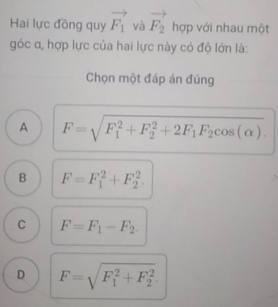 Hai lực đồng quy vector F_1 và vector F_2 ^circ  hợp với nhau một
góc α, hợp lực của hai lực này có độ lớn là:
Chọn một đáp án đúng
A F=sqrt (F_1)^2+F_2^(2+2F_1)F_2cos (alpha ).
B F=F_1^(2+F_2^2.
C F=F_1)-F_2.
D F=sqrt (F_1)^2+F_2^2.