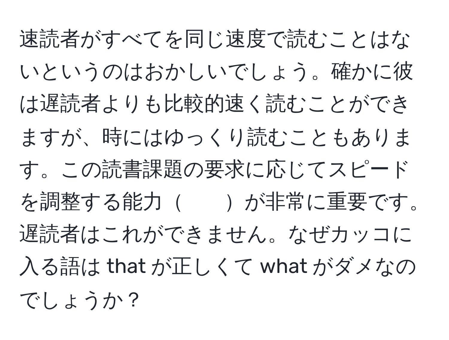 速読者がすべてを同じ速度で読むことはないというのはおかしいでしょう。確かに彼は遅読者よりも比較的速く読むことができますが、時にはゆっくり読むこともあります。この読書課題の要求に応じてスピードを調整する能力　　が非常に重要です。遅読者はこれができません。なぜカッコに入る語は that が正しくて what がダメなのでしょうか？