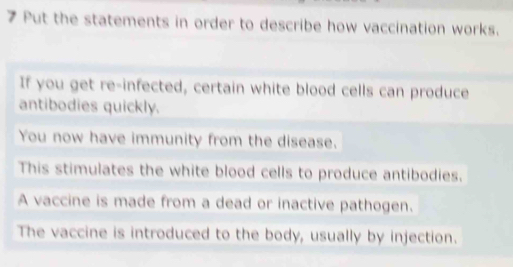 Put the statements in order to describe how vaccination works.
If you get re-infected, certain white blood cells can produce
antibodies quickly.
You now have immunity from the disease.
This stimulates the white blood cells to produce antibodies.
A vaccine is made from a dead or inactive pathogen.
The vaccine is introduced to the body, usually by injection.