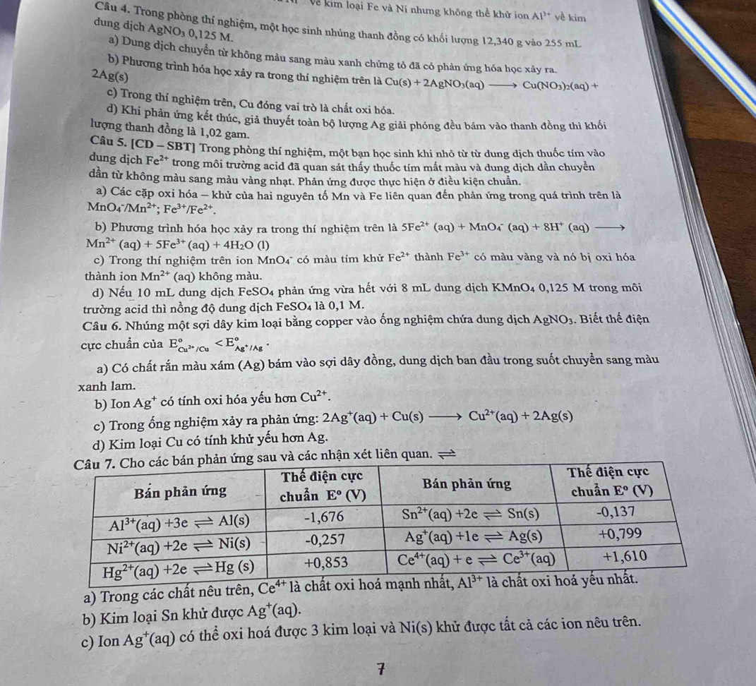 Về kim loại Fe và Ni nhưng không thể khử ion Al^(3+) yề kim
dung dịch AgNO_30,125M.
Câu 4. Trong phòng thí nghiệm, một học sinh nhúng thanh đồng có khối lượng 12,340 g vào 255 mL
a) Dung dịch chuyển từ không màu sang màu xanh chứng tỏ đã có phản ứng hóa học xảy ra.
b) Phương trình hóa học xảy ra trong thí nghiệm trên là Cu(s)+2AgNO_3(aq)to Cu(NO_3)_2(aq)+
2Ag(s)
c) Trong thí nghiệm trên, Cu đóng vai trò là chất oxi hóa.
d) Khi phản ứng kết thúc, giả thuyết toàn bộ lượng Ag giải phóng đều bám vào thanh đồng thì khối
lượng thanh đồng là 1,02 gam.
Câu 5. [CD-SBT] T] Trong phòng thí nghiệm, một bạn học sinh khi nhỏ từ từ dung dịch thuốc tím vào
dung dịch Fe^(2+) trong môi trường acid đã quan sát thấy thuốc tím mất màu và dung dịch dần chuyển
dần từ không màu sang màu vàng nhạt. Phản ứng được thực hiện ở điều kiện chuẩn.
a) Các cặp oxi hóa — khử của hai nguyên tố Mn và Fe liên quan đến phản ứng trong quá trình trên là
MnO_4^(-/Mn^2+);Fe^(3+)/Fe^(2+).
b) Phương trình hóa học xảy ra trong thí nghiệm trên là 5Fe^(2+)(aq)+MnO_4^(-(aq)+8H^+)(aq)to
Mn^(2+)(aq)+5Fe^(3+)(aq)+4H_2O(l)
c) Trong thí nghiệm trên ion MnO4 có màu tím khử Fe^(2+) thành Fe^(3+) có màu vàng và nó bị oxi hóa
thành ion Mn^(2+) (aq) không màu.
d) Nếu 10 mL dung dịch FeSO4 phản ứng vừa hết với 8 mL dung dịch KMnO4 0,125 M trong môi
trường acid thì nồng độ dung dịch FeS O_4la 0,1 M.
Câu 6. Nhúng một sợi dây kim loại bằng copper vào ống nghiệm chứa dung dịch AgNO_3. Biết thế điện
cực chuẩn của E_Cu^(2+)/Cu^circ 
a) Có chất rắn màu x xam(Ag) bám vào sợi dây đồng, dung dịch ban đầu trong suốt chuyển sang màu
xanh lam.
b) Ion Ag^+ có tính oxi hóa yếu hơn Cu^(2+).
c) Trong ống nghiệm xảy ra phản ứng: 2Ag^+(aq)+Cu(s)to Cu^(2+)(aq)+2Ag(s)
d) Kim loại Cu có tính khử yếu hơn Ag.
n ứng sau và các nhận xét liên quan.
a) Trong các chất nêu trên, Ce^(4+)
b) Kim loại Sn khử được Ag^+(aq).
c) Ion Ag^+(aq) có thể oxi hoá được 3 kim loại và Ni(s) khử được tất cả các ion nêu trên.
7