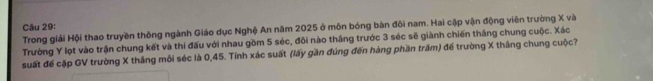 Trong giải Hội thao truyền thông ngành Giáo dục Nghệ An năm 2025 ở môn bóng bàn đôi nam. Hai cặp vận động viên trường X và 
Trường Y lọt vào trận chung kết và thi đấu với nhau gồm 5 séc, đôi nào thắng trước 3 séc sẽ giành chiến thắng chung cuộc. Xác 
suất đế cặp GV trường X thắng mỗi séc là 0, 45. Tính xác suất (lấy gần đúng đến hàng phần trăm) đế trường X thắng chung cuộc?