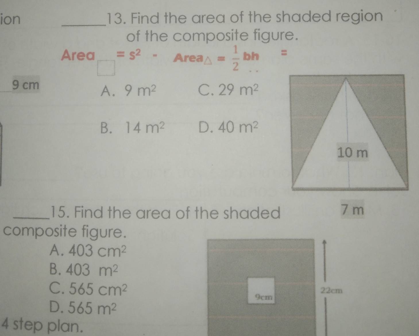 ion _13. Find the area of the shaded region
of the composite figure.
Area =s^2- Area △ = 1/2 bh=
9 cm
A. 9m^2 C. 29m^2
B. 14m^2 D. 40m^2
_15. Find the area of the shaded
composite figure.
A. 403cm^2
B. 403m^2
C. 565cm^2 22cm
9cm
D. 565m^2
4 step plan.