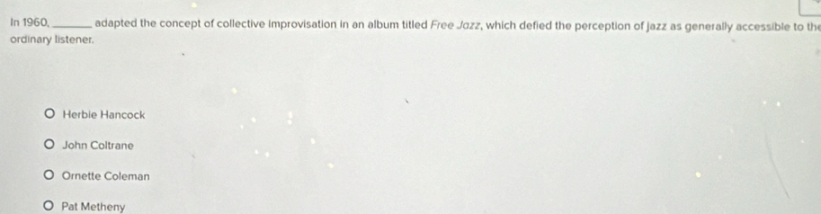 In 1960,_ adapted the concept of collective improvisation in an album titled Free Jøzz, which defied the perception of jazz as generally accessible to th
ordinary listener.
Herbie Hancock
John Coltrane
Ornette Coleman
Pat Metheny