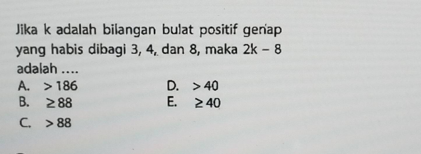 Jika k adalah bilangan bulat positif genap
yang habis dibagi 3, 4, dan 8, maka 2k-8
adalah ....
A. 186 D. 40
B. ≥ 88 E. ≥ 40
C. 88