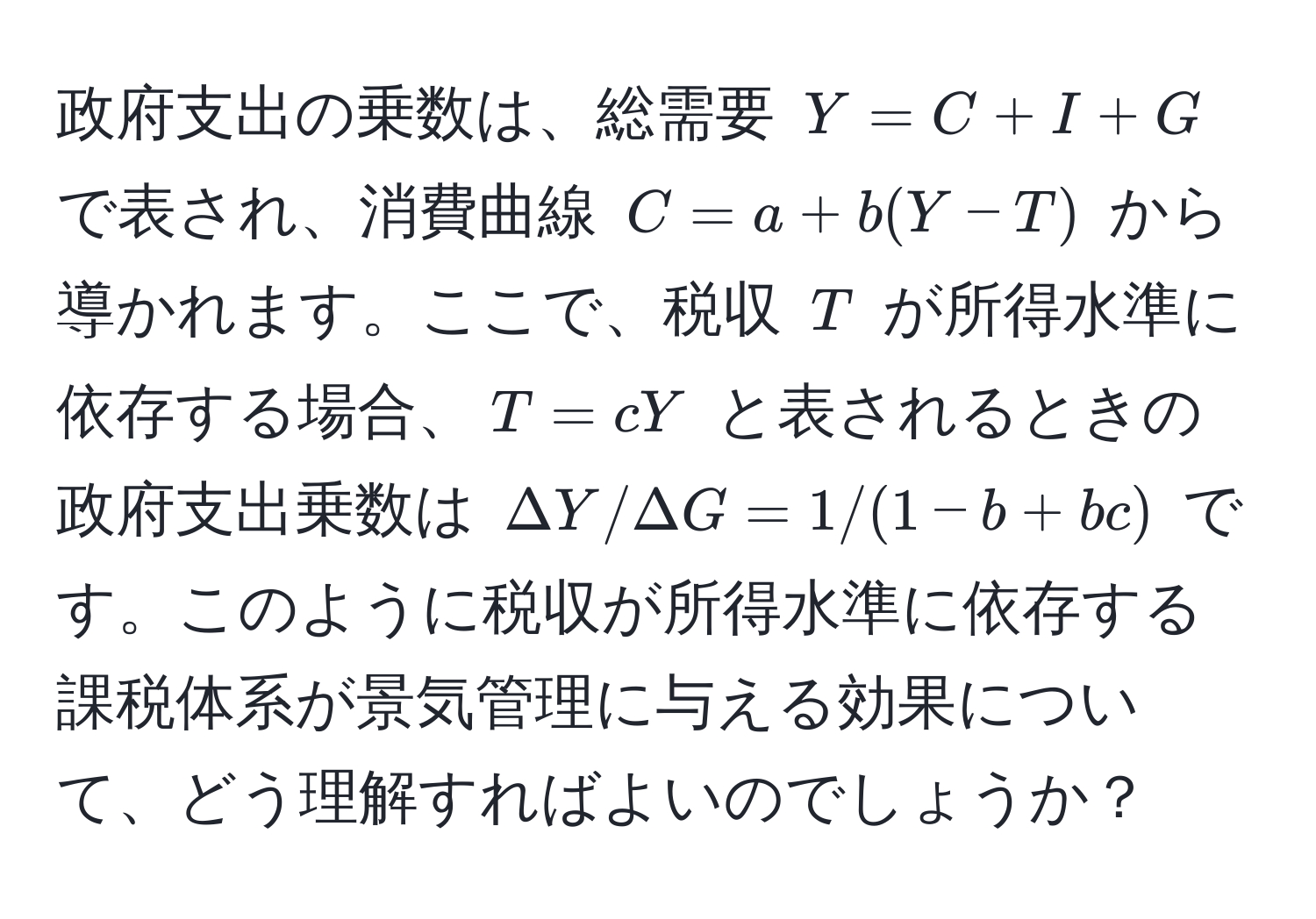 政府支出の乗数は、総需要 $Y = C + I + G$ で表され、消費曲線 $C = a + b(Y - T)$ から導かれます。ここで、税収 $T$ が所得水準に依存する場合、$T = cY$ と表されるときの政府支出乗数は $Delta Y/Delta G = 1/(1 - b + bc)$ です。このように税収が所得水準に依存する課税体系が景気管理に与える効果について、どう理解すればよいのでしょうか？