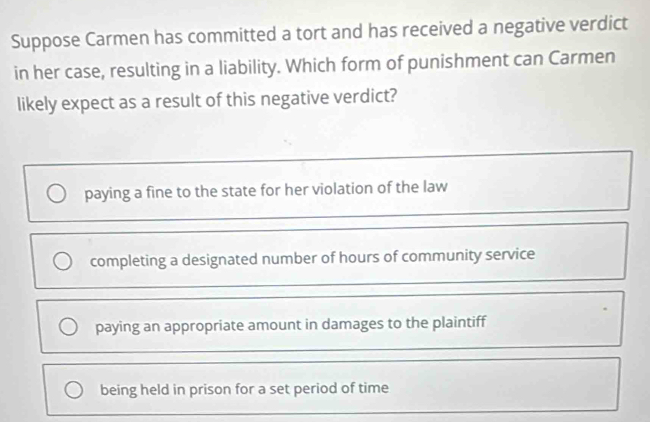 Suppose Carmen has committed a tort and has received a negative verdict
in her case, resulting in a liability. Which form of punishment can Carmen
likely expect as a result of this negative verdict?
paying a fine to the state for her violation of the law
completing a designated number of hours of community service
paying an appropriate amount in damages to the plaintiff
being held in prison for a set period of time