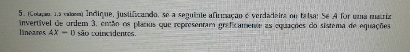 (Cotação: 1,5 valores) Indique, justificando, se a seguinte afirmação é verdadeira ou falsa: Se A for uma matriz 
invertível de ordem 3, então os planos que representam graficamente as equações do sistema de equações 
lineares AX=0 são coincidentes.