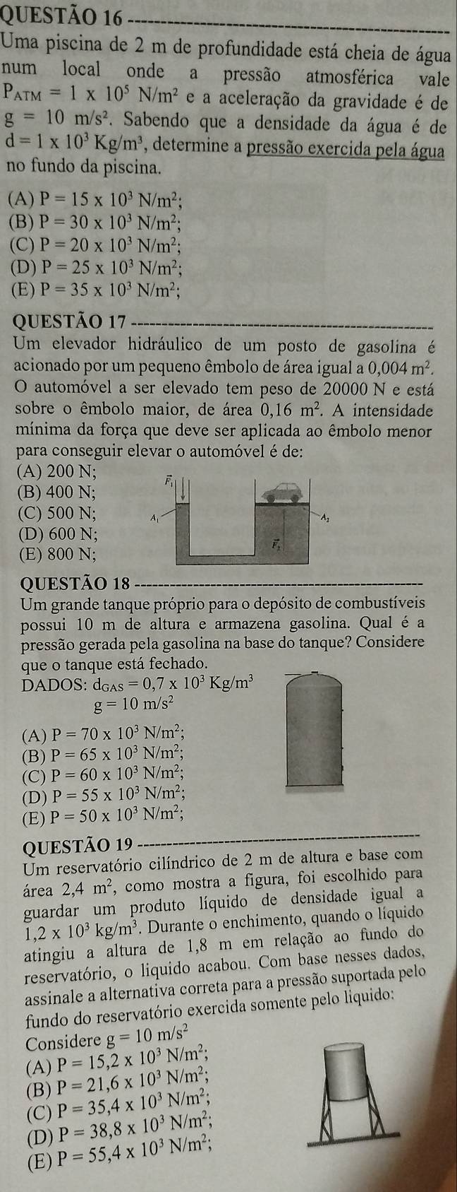 Uma piscina de 2 m de profundidade está cheia de água
num local onde a pressão atmosférica vale
P_ATM=1* 10^5N/m^2 e a aceleração da gravidade é de
g=10m/s^2. Sabendo que a densidade da água é de
d=1* 10^3Kg/m^3 , determine a pressão exercida pela água
no fundo da piscina.
(A) P=15* 10^3N/m^2;
(B) P=30* 10^3N/m^2;
(C) P=20* 10^3N/m^2;
(D) P=25* 10^3N/m^2;
(E) P=35* 10^3N/m^2;
QUESTÃO 17
Um elevador hidráulico de um posto de gasolina é
acionado por um pequeno êmbolo de área igual a 0,004m^2.
O automóvel a ser elevado tem peso de 20000 N e está
sobre o êmbolo maior, de área 0,16 m^2. A intensidade
mínima da força que deve ser aplicada ao êmbolo menor
para conseguir elevar o automóvel é de:
(A) 200 N;
(B) 400 N;
(C) 500 N;
(D) 600 N;
(E) 800 N;
QUESTÃO 18
Um grande tanque próprio para o depósito de combustíveis
possui 10 m de altura e armazena gasolina. Qual é a
pressão gerada pela gasolina na base do tanque? Considere
que o tanque está fechado.
DADOS: d_GAS=0,7* 10^3Kg/m^3
g=10m/s^2
(A) P=70* 10^3N/m^2;
(B) P=65* 10^3N/m^2;
(C) P=60* 10^3N/m^2;
(D) P=55* 10^3N/m^2;
(E) P=50* 10^3N/m^2;
QUESTÃO 19
Um reservatório cilíndrico de 2 m de altura e base com
área 2,4m^2 , como mostra a figura, foi escolhido para
guardar um produto líquido de densidade igual a
1,2* 10^3kg/m^3 *. Durante o enchimento, quando o líquido
atingiu a altura de 1,8 m em relação ao fundo do
reservatório, o liquido acabou. Com base nesses dados,
assinale a alternativa correta para a pressão suportada pelo
fundo do reservatório exercida somente pelo liquido:
Considere g=10m/s^2
(A) P=15,2* 10^3N/m^2;
(B) P=21,6* 10^3N/m^2;
(C) P=35,4* 10^3N/m^2;
P=38,8* 10^3N/m^2;
(D) P=55,4* 10^3N/m^2;
(E)