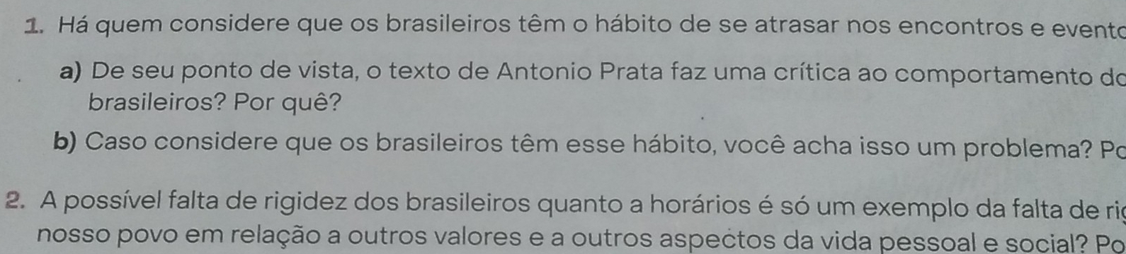 Há quem considere que os brasileiros têm o hábito de se atrasar nos encontros e evento 
a) De seu ponto de vista, o texto de Antonio Prata faz uma crítica ao comportamento do 
brasileiros? Por quê? 
b) Caso considere que os brasileiros têm esse hábito, você acha isso um problema? Po 
2. A possível falta de rigidez dos brasileiros quanto a horários é só um exemplo da falta de rie 
nosso povo em relação a outros valores e a outros aspectos da vida pessoal e social? Po