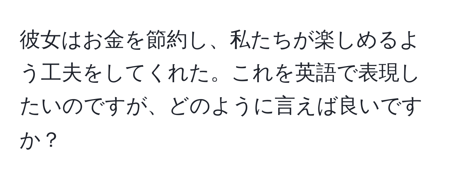 彼女はお金を節約し、私たちが楽しめるよう工夫をしてくれた。これを英語で表現したいのですが、どのように言えば良いですか？