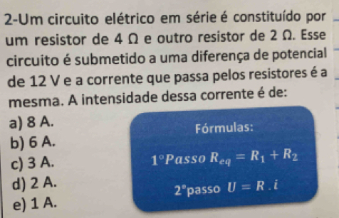 2-Um circuito elétrico em série é constituído por
um resistor de 4 Ω e outro resistor de 2 Ω. Esse
circuito é submetido a uma diferença de potencial
de 12 V e a corrente que passa pelos resistores é a
mesma. A intensidade dessa corrente é de:
a) 8 A.
Fórmulas:
b) 6 A.
c) 3 A. 1°P asso R_eq=R_1+R_2
d) 2 A.
2°
e) 1 A. passo U=R.i