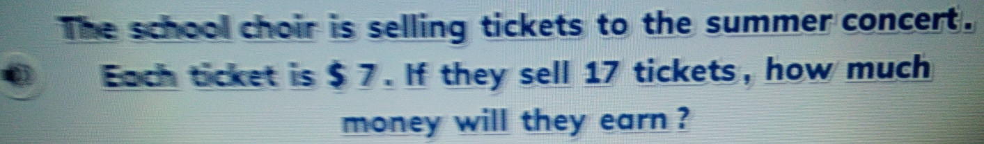 The school choir is selling tickets to the summer concert. 
Each ticket is $ 7. If they sell 17 tickets, how much 
money will they earn ?