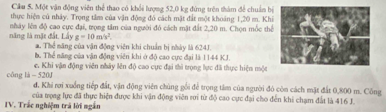 Một vận động viên thể thao có khối lượng 52,0 kg đứng trên thâm để chuẩn bị
thực hiện cú nhảy. Trọng tâm của vận động đó cách mặt đất một khoảng 1, 20 m. Khí
nhây lên độ cao cực đại, trọng tâm của người đó cách mặt đất 2, 20 m. Chọn mốc thế
năng là mặt đất. Lấy g=10m/s^2.
a. Thể năng của vận động viên khi chuẩn bị nhảy là 624J.
b. Thể năng của vận động viên khi ở độ cao cực đại là 1144 KJ.
c. Khi vận động viên nhảy lên độ cao cực đại thì trọng lực đã thực hiện một
công là - 520J
d. Khi rơi xuống tiếp đất, vận động viên chùng gối để trọng tâm của người đó còn cách mặt đất 0,800 m. Công
của trọng lực đã thực hiện được khi vận động viên rơi từ độ cao cực đại cho đến khi chạm đất là 416 J.
IV. Trắc nghiệm trã lời ngắn