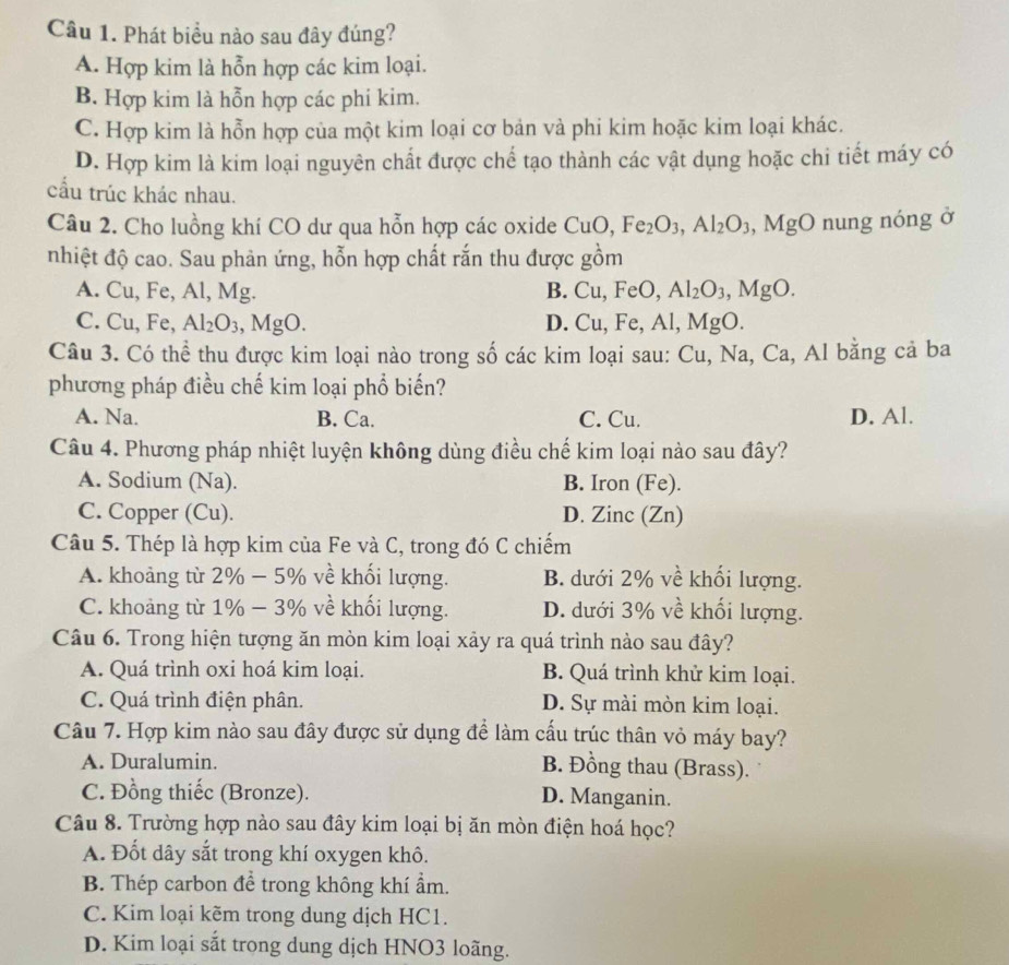 Phát biểu nào sau đây đúng?
A. Hợp kim là hỗn hợp các kim loại.
B. Hợp kim là hỗn hợp các phi kim.
C. Hợp kim là hỗn hợp của một kim loại cơ bản và phi kim hoặc kim loại khác.
D. Hợp kim là kim loại nguyên chất được chế tạo thành các vật dụng hoặc chi tiết máy có
cầu trúc khác nhau.
Câu 2. Cho luồng khí CO dư qua hỗn hợp các oxide CuO,Fe_2O_3,Al_2O_3,MgO nung nóng ở
nhiệt độ cao. Sau phản ứng, hỗn hợp chất rắn thu được gồm
A. Cu, Fe, Al, Mg. B. Cu,FeO, Al_2O_3,MgO.
C. C u, Fe, Al_2O_3,MgO. D. Cu,Fe,Al,MgO.
Câu 3. Có thể thu được kim loại nào trong số các kim loại sau: Cu,Na,Ca , Al bằng cả ba
phương pháp điều chế kim loại phổ biến?
A. Na. B. Ca. C. Cu. D. Al.
Câu 4. Phương pháp nhiệt luyện không dùng điều chế kim loại nào sau đây?
A. Sodium (Na). B. Iron (Fe).
C. Copper (Cu). D. Zinc (Zn)
Câu 5. Thép là hợp kim của Fe và C, trong đó C chiếm
A. khoảng từ 2% − 5% về khối lượng. B. dưới 2% về khối lượng.
C. khoảng từ 1% − 3% về khối lượng. D. dưới 3% về khối lượng.
Câu 6. Trong hiện tượng ăn mòn kim loại xảy ra quá trình nào sau đây?
A. Quá trình oxi hoá kim loại. B. Quá trình khử kim loại.
C. Quá trình điện phân. D. Sự mài mòn kim loại.
Câu 7. Hợp kim nào sau đây được sử dụng để làm cấu trúc thân vỏ máy bay?
A. Duralumin.
B. Đồng thau (Brass).
C. Đồng thiếc (Bronze). D. Manganin.
Câu 8. Trường hợp nào sau đây kim loại bị ăn mòn điện hoá học?
A. Đốt dây sắt trong khí oxygen khô.
B. Thép carbon để trong không khí ẩm.
C. Kim loại kẽm trong dung dịch HC1.
D. Kim loại sắt trong dung dịch HNO3 loãng.