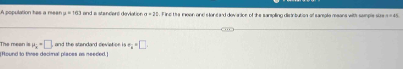 A population has a mean mu =163 and a standard deviation sigma =20. Find the mean and standard deviation of the sampling distribution of sample means with sample size n=45
The mean is mu _overline x=□ , and the standard deviation is sigma _x=□. 
(Round to three decimal places as needed.)