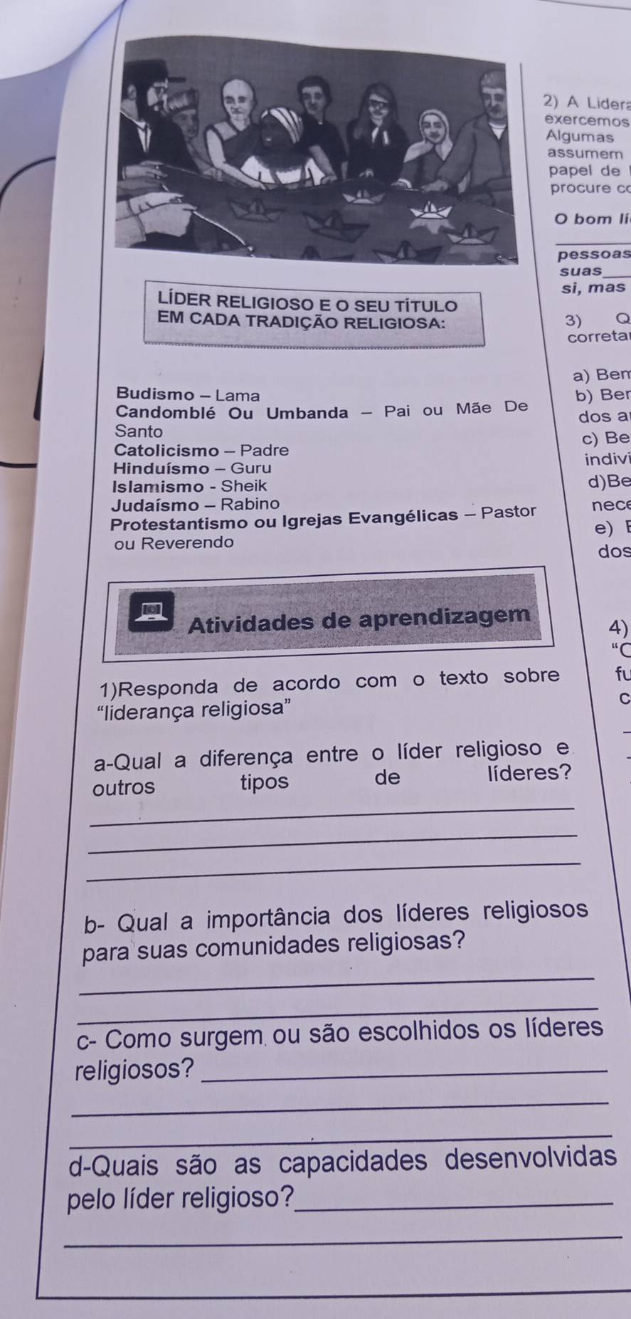 A Lidera
exercemos
Algumas
assumem
papel de
procure c
O bom li
pessoas
suas_
si, mas
LÍDER RELIGIOSO E O SEU TÍTULO
EM CADA TRADIÇÃO RELIGIOSA: 3) Q
correta
a) Ben
Budismo - Lama
Candomblé Ou Umbanda - Pai ou Mãe De b) Ber
dos a
Santo
Catolicismo - Padre c) Be
Hinduísmo - Guru indivi
Islamismo - Sheik d)Be
Judaísmo - Rabino
Protestantismo ou Igrejas Evangélicas - Pastor e c
e)
ou Reverendo
dos
Atividades de aprendizagem
4)
“C
1)Responda de acordo com o texto sobre fu
“liderança religiosa”
C
a-Qual a diferença entre o líder religioso e
de
_
outros tipos líderes?
_
_
b- Qual a importância dos líderes religiosos
_
para suas comunidades religiosas?
_
c- Como surgem ou são escolhidos os líderes
religiosos?_
_
_
d-Quais são as capacidades desenvolvidas
pelo líder religioso?_
_