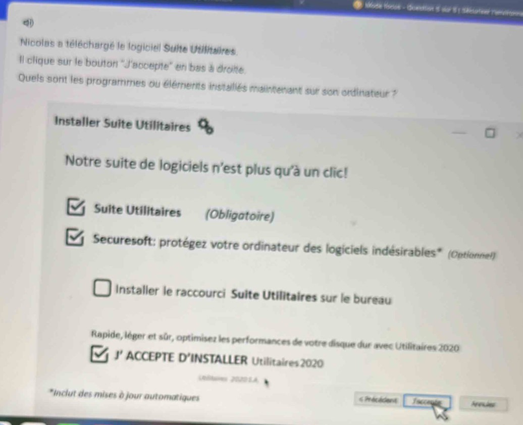 Nicolas a téléchargé le logiciel Sulte Utilitaires. 
Il clique sur le bouton ''J'accepte'' en bas à droie. 
Quels sont les programmes ou éléments installés maintenant sur son ordinateur ? 
Installer Suite Utilitaires 
Notre suite de logiciels n'est plus qu'à un clic! 
Suite Utilitaires (Obligatoire) 
Securesoft: protégez votre ordinateur des logiciels indésirables* (Optionnel) 
Installer le raccourci Suite Utilitaires sur le bureau 
Rapide, lèger et sûr, optimisez les performances de votre disque dur avec Utilitaires 2020 
J' ACCEPTE D’INSTALLER Utilitaires2020 
Vtltares 2020SA 
*Inclut des mises à jour automatiques s Précédent Taccente Nenches