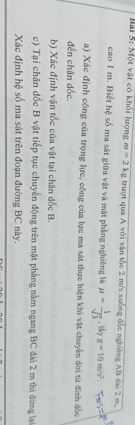Một vật có khối lượng m=2kg trượt qua A với vận tốc 2 m/s xuống đốc nghiêng AB đài 2 m, 
cao 1 m. Biết hệ số ma sát giữa vật và mặt phẳng nghiêng là mu = 1/sqrt(3)  , lấy g=10m/s^2. 
a) Xác định công của trọng lực, công của lực ma sát thực hiện khi vật chuyển dời từ đinh đốc 
đến chân dốc. 
b) Xác định vận tốc của vật tại chân dốc B. 
c) Tại chân dốc B vật tiếp tục chuyển động trên mặt phẳng nằm ngang BC dài 2 m thì dừng lại 
Xác định hệ số ma sát trên đoạn đường BC này.