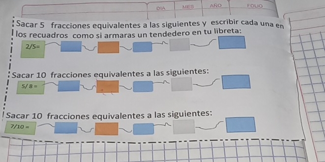 DIA MES AÑO FOLIO 
Sacar 5 fracciones equivalentes a las siguientes y escribir cada una en 
los recuadros como si armaras un tendedero en tu libreta:
2/5=
Sacar 10 fracciones equivalentes a las siguientes:
5/ 8=
Sacar 10 fracciones equivalentes a las siguientes:
7/10=