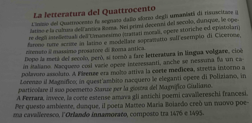 La letteratura del Quattrocento 
L'inizio del Quattrocento fu segnato dallo sforzo degli umanisti di risuscitare il 
latino e la cultura dell'antica Roma. Nei primi decenni del secolo, dunque, le ope- 
re degli intellettuali dell'Umanesimo (trattati morali, opere storiche ed epistolari) 
furono tutte scritte in latino e modellate soprattutto sull'esempio di Cicerone, 
ritenuto il massimo prosatore di Roma antica. 
Dopo la metà del secolo, però, si tornòó a fare letteratura in lingua volgare, cioè 
in italiano. Nacquero così varie opere interessanti, anche se nessuna fu un ca- 
polavoro assoluto. A Firenze era molto attiva la corte medícea, stretta intorno a 
Lorenzo il Magnifico; in quest’ambito nacquero le eleganti opere di Poliziano, in 
particolare il suo poemetto Stanze per la giostra del Magnifico Giuliano. 
A Ferrara, invece, la corte estense amava gli antichi poemi cavallereschi francesi. 
Per questo ambiente, dunque, il poeta Matteo Maria Boiardo creò un nuovo poe- 
ma cavalleresco, l’Orlando innamorato, composto tra 1476 e 1495.