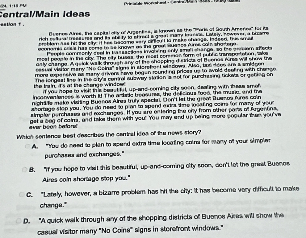 1:19 PM * Printable Worksheet - Central/Main Ideas - Study Island
Central/Main Ideas
estion 1 .
Buenos Aires, the capital city of Argentina, is known as the "Paris of South America" for its
rich cultural treasures and its ability to attract a great many tourists. Lately, however, a bizarre
problem has hit the city: it has become very difficult to make change. Indeed, this small
economic crisis has come to be known as the great Buenos Aires coin shortage.
People commonly deal in transactions involving only small change, so the problem affects
most people in the city. The city buses, the most common form of public transportation, take
only change. A quick walk through any of the shopping districts of Buenos Aires will show the
casual visitor many “No Coins” signs in storefront windows. Also, taxi rides are a smidgen
more expensive as many drivers have begun rounding prices up to avoid dealing with change.
The longest line in the city's central subway station is not for purchasing tickets or getting on
the train, it's at the change window!
If you hope to visit this beautiful, up-and-coming city soon, dealing with these small
inconveniences is worth it! The artistic treasures, the delicious food, the music, and the
nightlife make visiting Buenos Aires truly special. Don't let the great Buenos Aires coin
shortage stop you. You do need to plan to spend extra time locating coins for many of your
simpler purchases and exchanges. If you are entering the city from other parts of Argentina,
get a bag of coins, and take them with you! You may end up being more popular than you've
ever been before!
Which sentence best describes the central idea of the news story?
A. “You do need to plan to spend extra time locating coins for many of your simpler
purchases and exchanges."
B. "If you hope to visit this beautiful, up-and-coming city soon, don't let the great Buenos
Aires coin shortage stop you."
C. "Lately, however, a bizarre problem has hit the city: it has become very difficult to make
change."
D. "A quick walk through any of the shopping districts of Buenos Aires will show the
casual visitor many "No Coins" signs in storefront windows."