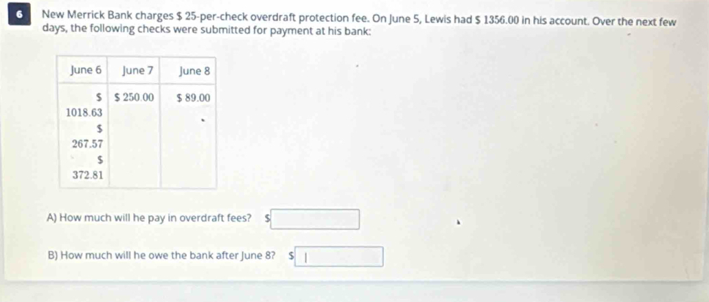 New Merrick Bank charges $ 25 -per-check overdraft protection fee. On June 5, Lewis had $ 1356.00 in his account. Over the next few 
days, the following checks were submitted for payment at his bank: 
A) How much will he pay in overdraft fees? $□
B) How much will he owe the bank after June 8? $□