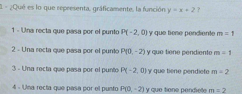 1 - ¿Qué es lo que representa, gráficamente, la función y=x+2 ?
1 - Una recta que pasa por el punto P(-2,0) y que tiene pendiente m=1
2 - Una recta que pasa por el punto P(0,-2) y que tiene pendiente m=1
3 - Una recta que pasa por el punto P(-2,0) y que tiene pendiete m=2
4 - Una recta que pasa por el punto P(0,-2) y que tiene pendiete m=2