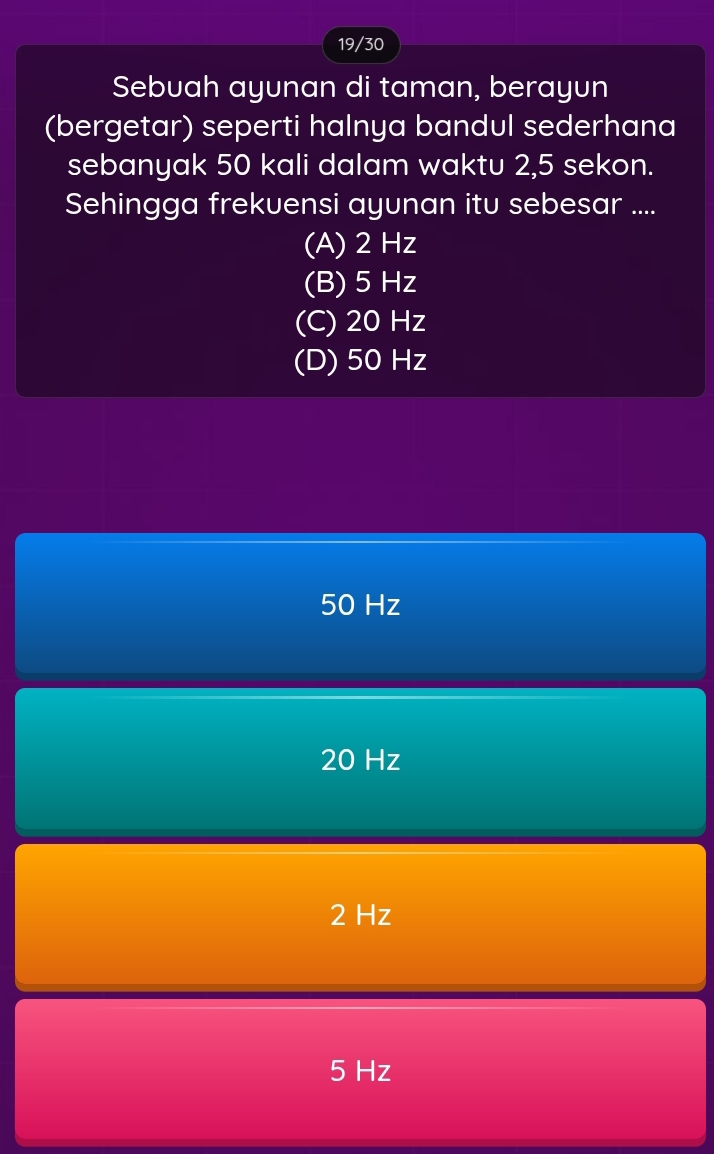 19/30
Sebuah ayunan di taman, berayun
(bergetar) seperti halnya bandul sederhana
sebanyak 50 kali dalam waktu 2,5 sekon.
Sehingga frekuensi ayunan itu sebesar ....
(A) 2 Hz
(B) 5 Hz
(C) 20 Hz
(D) 50 Hz
50 Hz
20 Hz
2 Hz
5 Hz