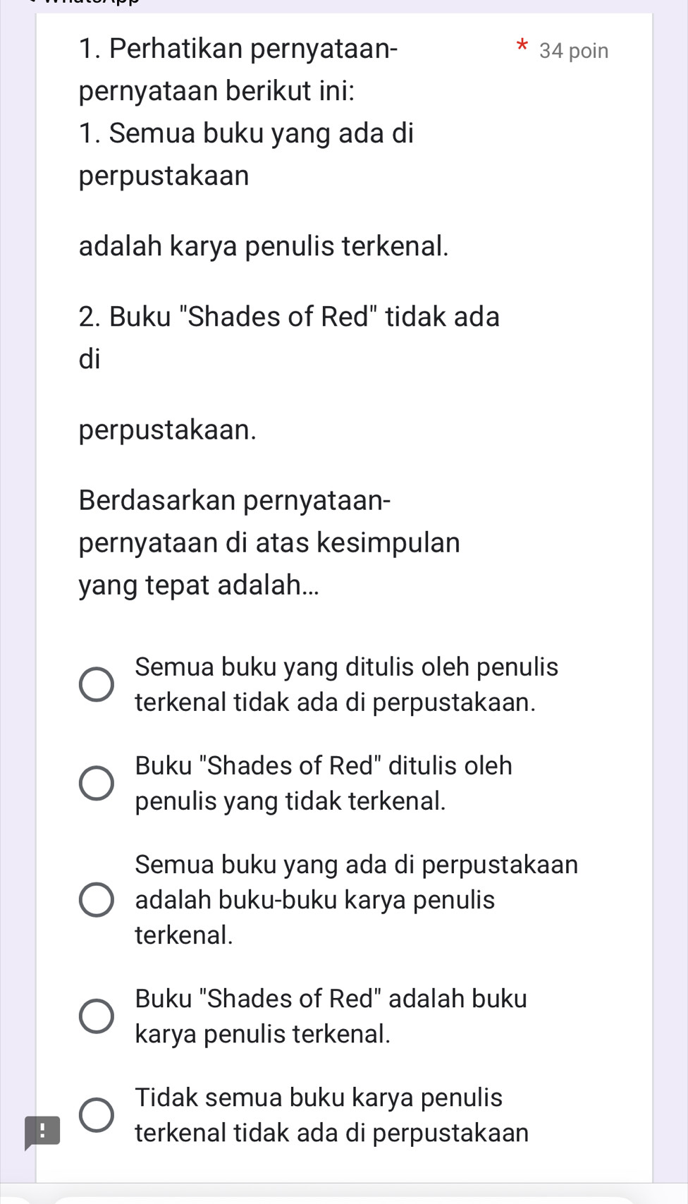 Perhatikan pernyataan- 34 poin
pernyataan berikut ini:
1. Semua buku yang ada di
perpustakaan
adalah karya penulis terkenal.
2. Buku "Shades of Red" tidak ada
di
perpustakaan.
Berdasarkan pernyataan-
pernyataan di atas kesimpulan
yang tepat adalah...
Semua buku yang ditulis oleh penulis
terkenal tidak ada di perpustakaan.
Buku "Shades of Red" ditulis oleh
penulis yang tidak terkenal.
Semua buku yang ada di perpustakaan
adalah buku-buku karya penulis
terkenal.
Buku "Shades of Red" adalah buku
karya penulis terkenal.
Tidak semua buku karya penulis
! terkenal tidak ada di perpustakaan