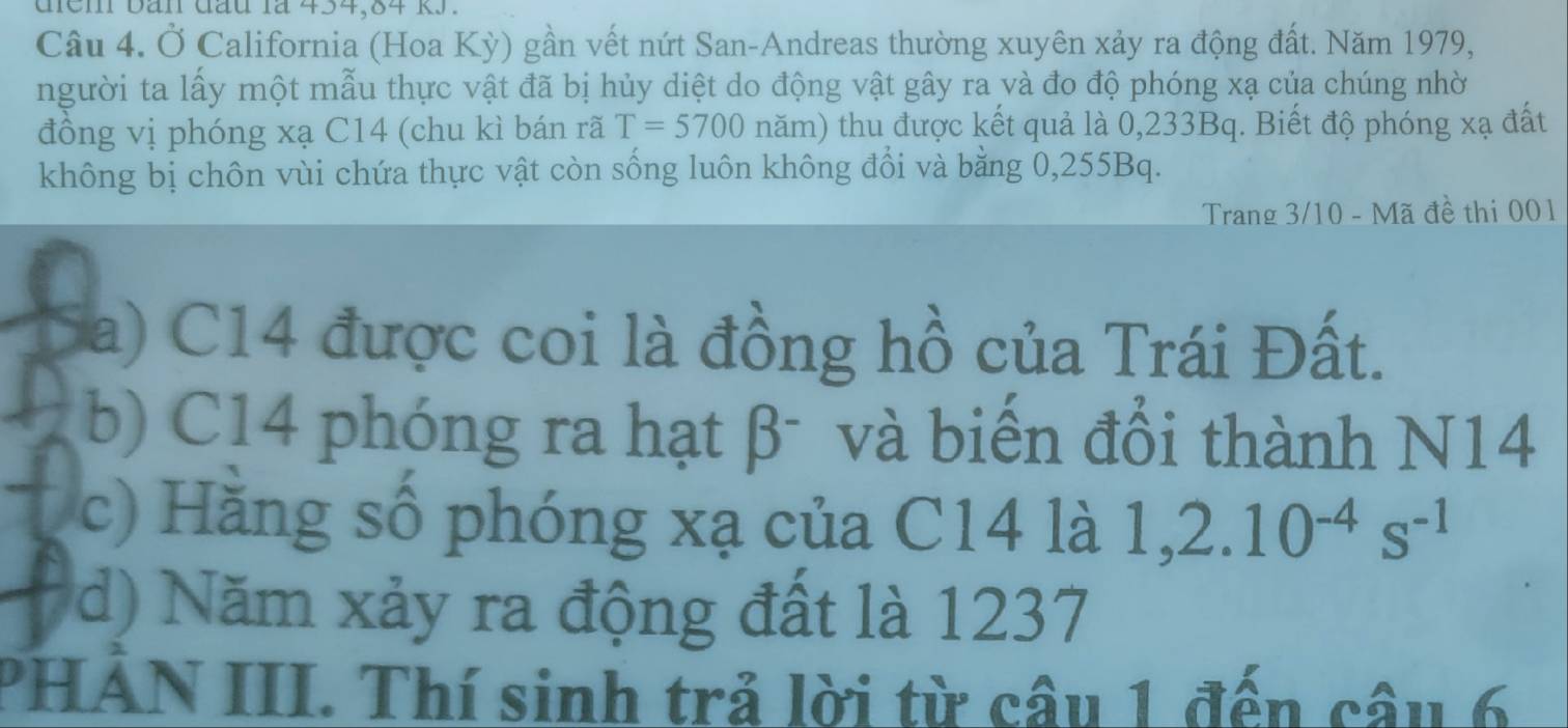 đệm bàn đầu là 454, 84 kJ.
Câu 4. Ở California (Hoa Kỳ) gần vết nứt San-Andreas thường xuyên xảy ra động đất. Năm 1979,
người ta lấy một mẫu thực vật đã bị hủy diệt do động vật gây ra và đo độ phóng xạ của chúng nhờ
đồng vị phóng xạ C14 (chu kì bán rã T=5700nam) thu được kết quả là 0,233Bq. Biết độ phóng xạ đất
không bị chôn vùi chứa thực vật còn sống luôn không đổi và bằng 0,255Bq.
Trang 3/10 - Mã đề thi 001
Sa) C14 được coi là đồng hồ của Trái Đất.
b) C14 phóng ra hạt β - và biến đổi thành N14
c) Hằng số phóng xạ của C14 là 1, 2.10^(-4)s^(-1)
d) Năm xảy ra động đất là 1237
PHAN III. Thí sinh trả lời từ câu 1 đến câu 6