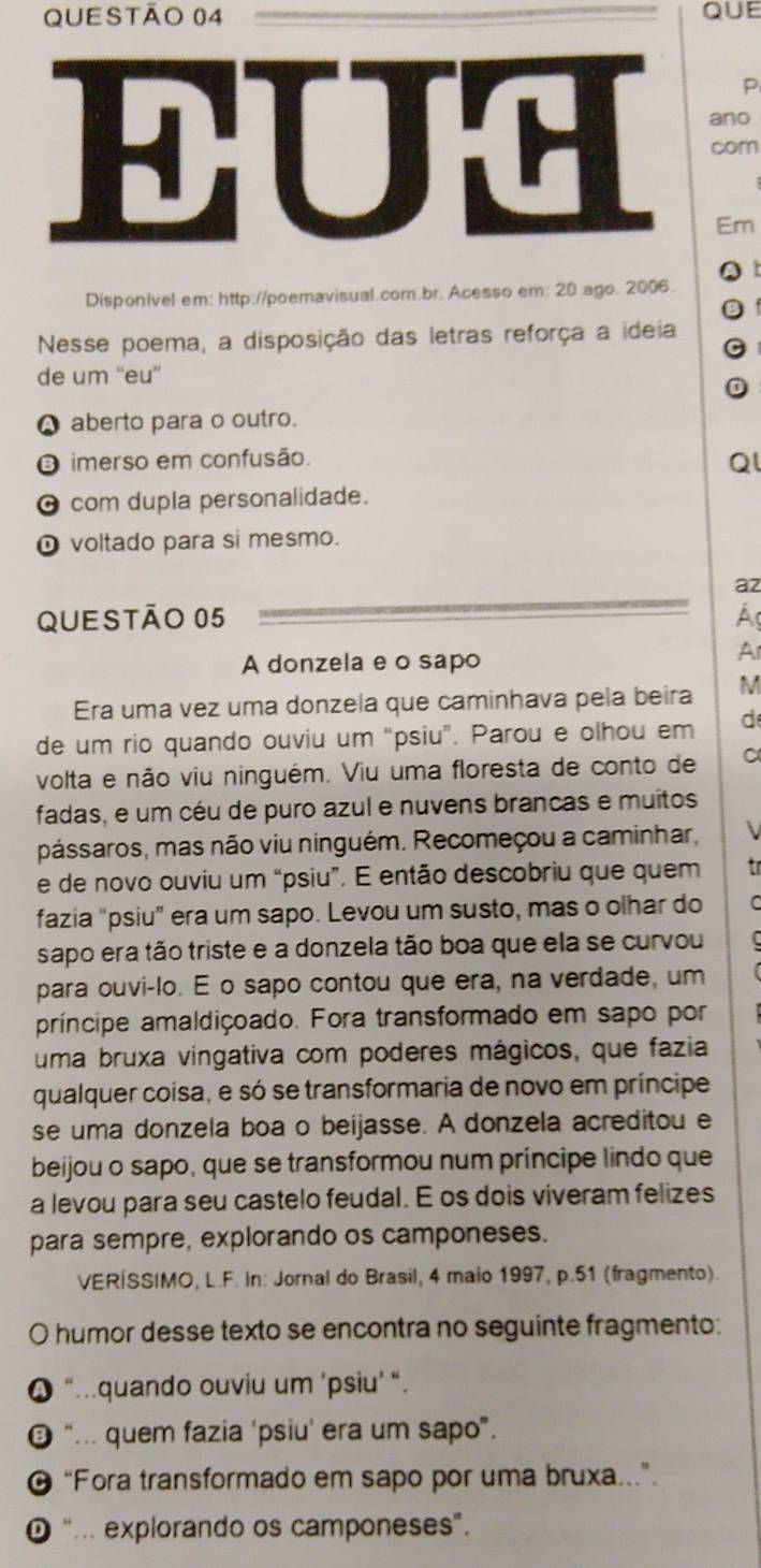 EUH ano
com
Em
DisponIvel em: http://poemavisual.com.br. Acesso em: 20 ago. 2006.
Nesse poema, a disposição das letras reforça a ideia
de um “eu”
A aberto para o outro.
O imerso em confusão.
Ql
O com dupla personalidade.
O voltado para si mesmo.
az
QUEStão 05 A
A donzela e o sapo
Ar
Era uma vez uma donzela que caminhava pela beira M
de um rio quando ouviu um “psiu”. Parou e olhou em d
volta e não viu ninguém. Viu uma floresta de conto de a
fadas, e um céu de puro azul e nuvens brancas e muitos
pássaros, mas não viu ninguém. Recomeçou a caminhar, 
e de novo ouviu um “psiu”. E então descobriu que quem t r
fazia “psiu” era um sapo. Levou um susto, mas o olhar do C
sapo era tão triste e a donzela tão boa que ela se curvou
para ouvi-lo. E o sapo contou que era, na verdade, um
príncipe amaldiçoado. Fora transformado em sapo por
uma bruxa vingativa com poderes mágicos, que fazia
qualquer coisa, e só se transformaria de novo em príncipe
se uma donzela boa o beijasse. A donzela acreditou e
beijou o sapo, que se transformou num príncipe lindo que
a levou para seu castelo feudal. E os dois viveram felizes
para sempre, explorando os camponeses.
VERÍSSIMO, L.F. In: Jornal do Brasil, 4 maio 1997, p.51 (fragmento).
O humor desse texto se encontra no seguinte fragmento:
● “quando ouviu um ‘psiu’ “.
“.. quem fazia ‘psiu' era um sapo”.
@ “Fora transformado em sapo por uma bruxa.”
“... explorando os camponeses”.