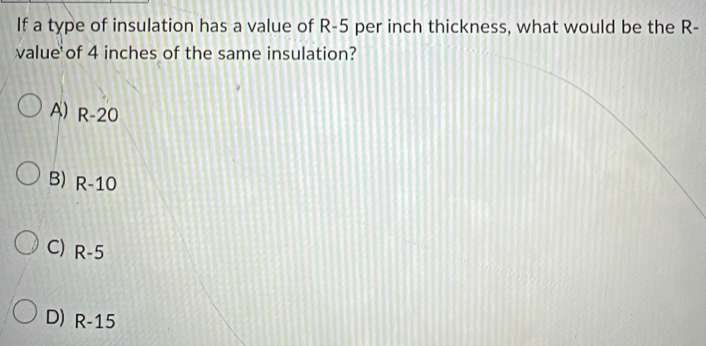 If a type of insulation has a value of R-5 per inch thickness, what would be the R-
value of 4 inches of the same insulation?
A) R-20
B) R-10
C) R-5
D) R-15