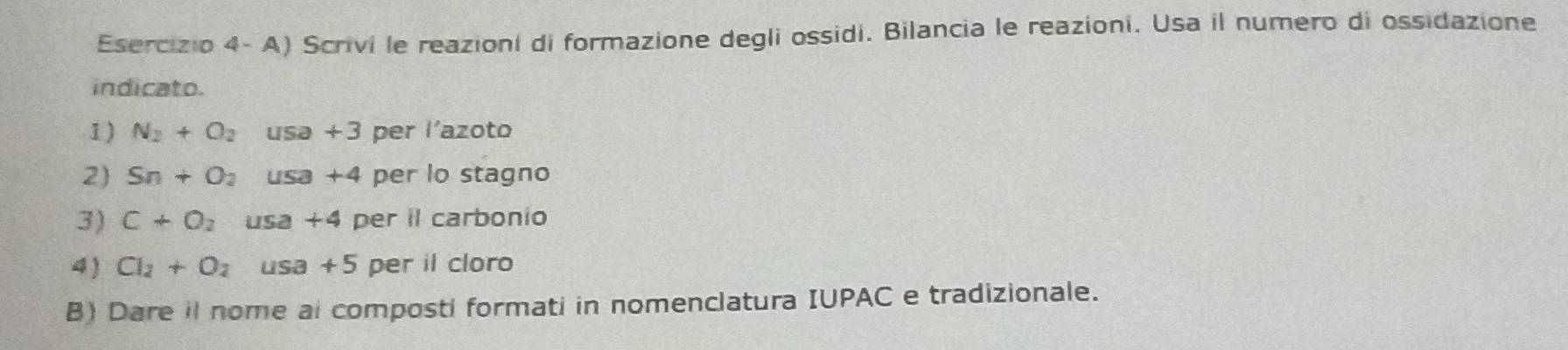 Esercizio 4- A) Scrivi le reazioni di formazione degli ossidi. Bilancia le reazioni. Usa il numero di ossidazione 
indicato. 
1) N_2+O_2 usa +3 per l'azoto 
2 Sn+O_2 usa +4 per lo stagno 
3) C+O_2 usa +4 per il carbonio 
4) Cl_2+O_2 usa +5 per il cloro 
B) Dare il nome al composti formati in nomenclatura IUPAC e tradizionale.