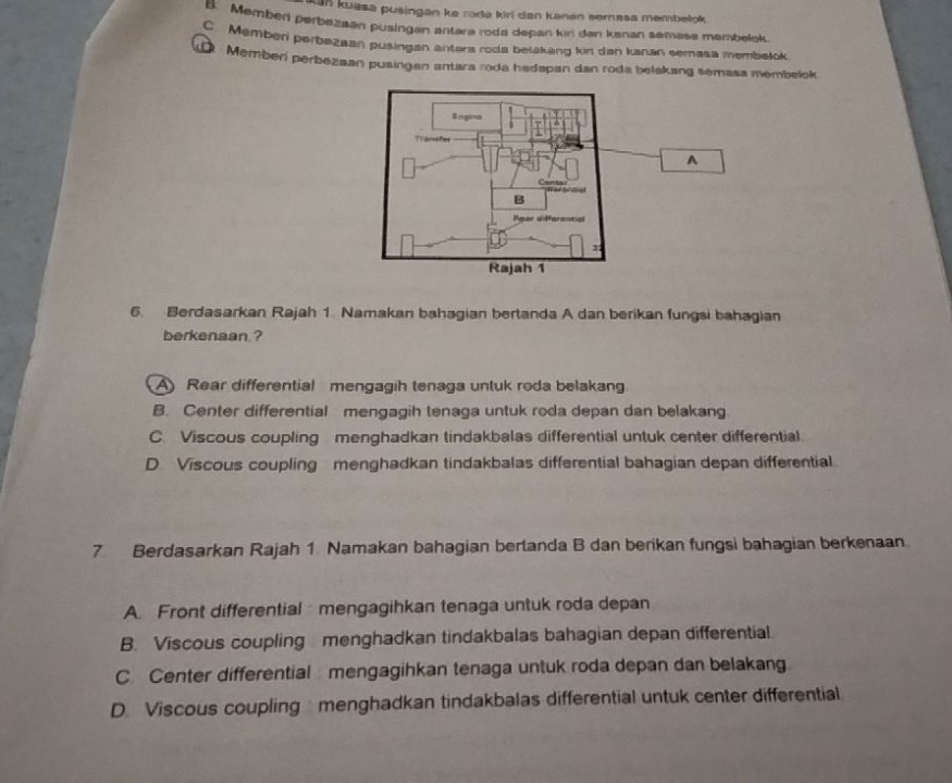 Kan kuasa pusingan ke roda kiri dan kanan semasa membelok
B. Member perbazaan pusingan antara roda depan kin dan kanan semase membelok
C. Memben perbezaan pusingan antera roda belakang kir dan kanan semasa membełok
Memberi perbezaan pusingan antara roda hedapan dan roda belekang semasa membelok.
A
6. Berdasarkan Rajah 1. Namakan bahagian bertanda A dan berikan fungsi bahagian
berkenaan ?
A Rear differential mengagih tenaga untuk roda belakang
B. Center differential mengagih tenaga untuk roda depan dan belakang.
C. Viscous coupling menghadkan tindakbalas differential untuk center differential.
D. Viscous coupling menghadkan tindakbalas differential bahagian depan differential
7 Berdasarkan Rajah 1 Namakan bahagian bertanda B dan berikan fungsi bahagian berkenaan.
A. Front differential mengagihkan tenaga untuk roda depan
B. Viscous coupling menghadkan tindakbalas bahagian depan differential.
C. Center differential mengagihkan tenaga untuk roda depan dan belakang
D. Viscous coupling menghadkan tindakbalas differential untuk center differential