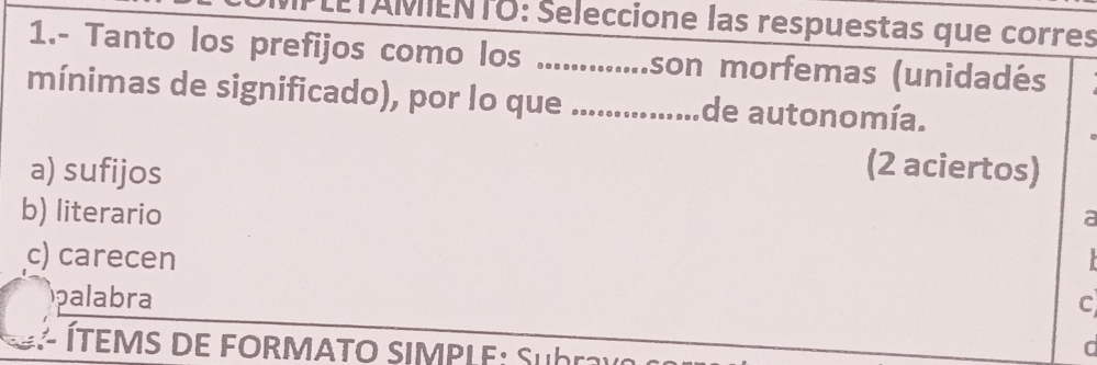 LETAMIENTO: Seleccione las respuestas que corres
1.- Tanto los prefijos como los ..............son morfemas (unidadés
mínimas de significado), por lo que .................de autonomía.
a) sufijos (2 aciertos)
b) literario
a
c) carecen
palabra
C
Í TEMS DE FORMATO SIMP L F : S