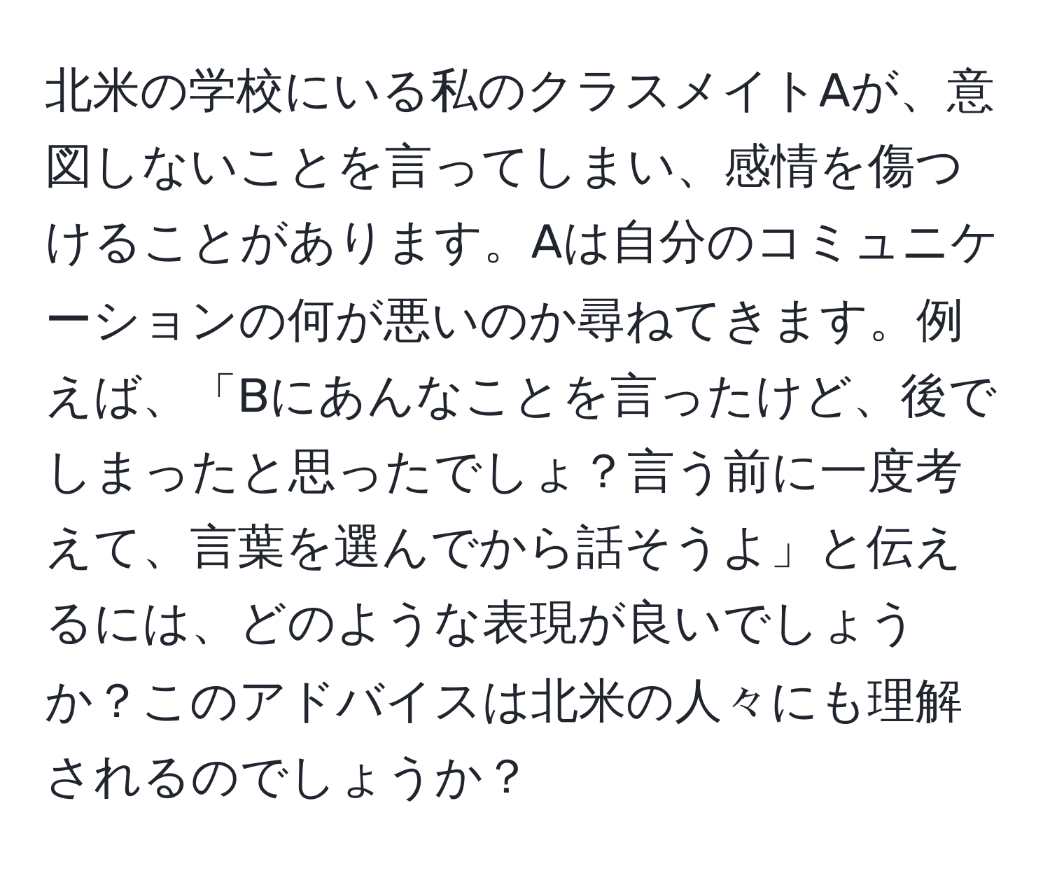 北米の学校にいる私のクラスメイトAが、意図しないことを言ってしまい、感情を傷つけることがあります。Aは自分のコミュニケーションの何が悪いのか尋ねてきます。例えば、「Bにあんなことを言ったけど、後でしまったと思ったでしょ？言う前に一度考えて、言葉を選んでから話そうよ」と伝えるには、どのような表現が良いでしょうか？このアドバイスは北米の人々にも理解されるのでしょうか？