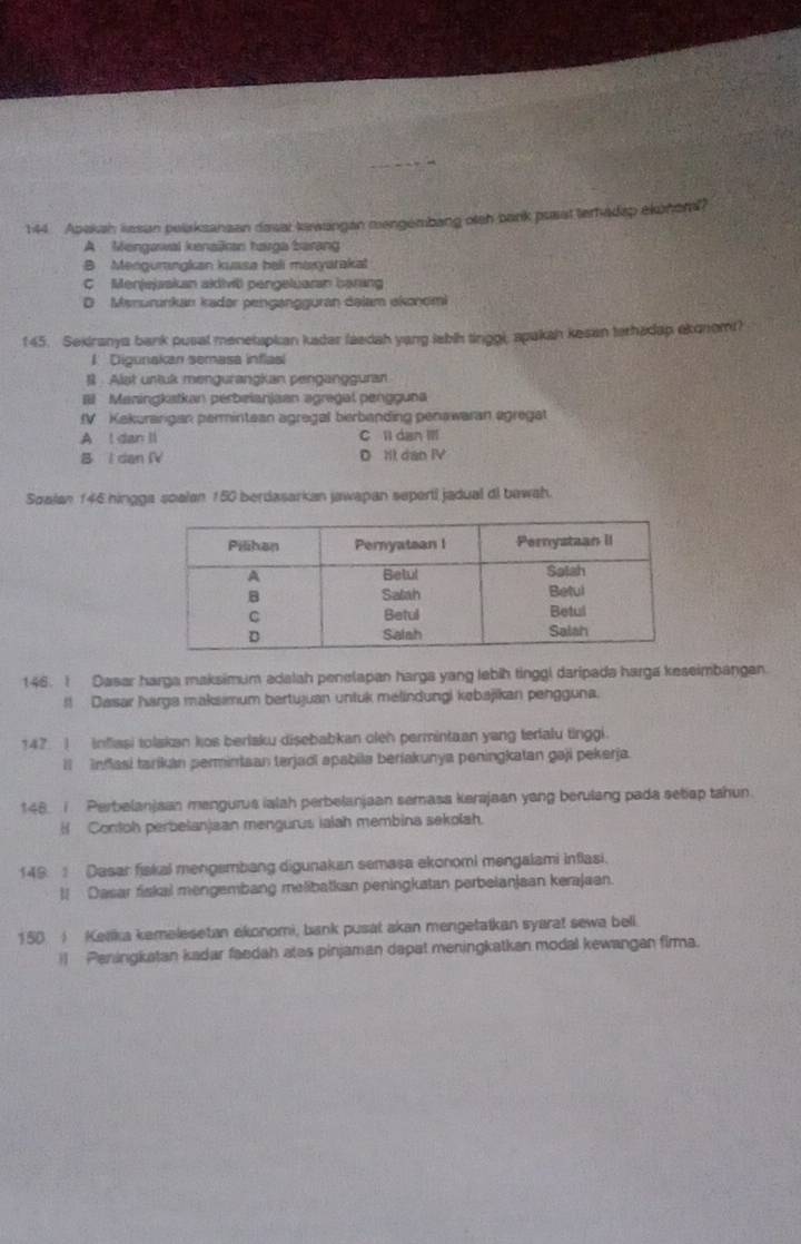 144 Apakah wasan pelaksanaan dasat kawangan mengembang oteh bank pusat terhadap eluhorl?
A Mengawal kenaian harga barang
B Menguringkan kuasa beli maxyaraka!
C Menjejaskan akdivil pengeluaran barang
D Msnurınkan kadər pengangguran dəlam ekonomi
145. Sekiranya bank pusal menetspian kadar faedah yang labih tinggi, apakah kesan terhadap ekonom?
1 Digunakan semasa inflasl
#  Alst untuk mengurangkan pengangguran
# Maningkatkan perbeianjaan agregal pengguna
fV Kakurarigan permintean ägregal berbanding penawaran ägregat
A l dan ll C ll dan IIl
B l dan IV D It dan IV
Soalan 146 hingga soalan 150 berdasarkan jawapan seperti jadual di bawah.
146. I Dasar harga maksimum adalah penelapan harga yang lebih tinggl daripada harga keseimbangan.
!! Dasar harga maksimum bertujuan untuk melindungi kebajikan pengguna.
147  inflasi tolakan kos berlaku disebabkan oleh permintaan yang tedalu tinggi.
ll Infasi tarikan perminiaan terjadi apabila beriakunya peningkatan gaji pekerja.
148. i. Perbelanjaan mengurus ialah perbelanjaan semass kerajaan yang berulang pada setiap tahun.
H Contoh perbelanjaan mengurus ialah membina sekolah.
149 Dasar fiskal mengembang digunakan semasa ekonomi mengalami inflasi.
I Dasar fiskai mengembang melibatkan peningkatan perbeianjaan kerajaan
150 ) Ketka kemelesetan ekonomi, bank pusat akan mengetatkan syarat sewa beli.
)) Peningkatan kadar faedah ates pinjaman dapat meningkatkan modal kewangan firma.