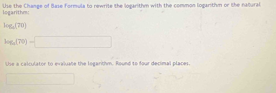 Use the Change of Base Formula to rewrite the logarithm with the common logarithm or the natural 
logarithm:
log _5(70)
log _5(70)=□
Use a calculator to evaluate the logarithm. Round to four decimal places.