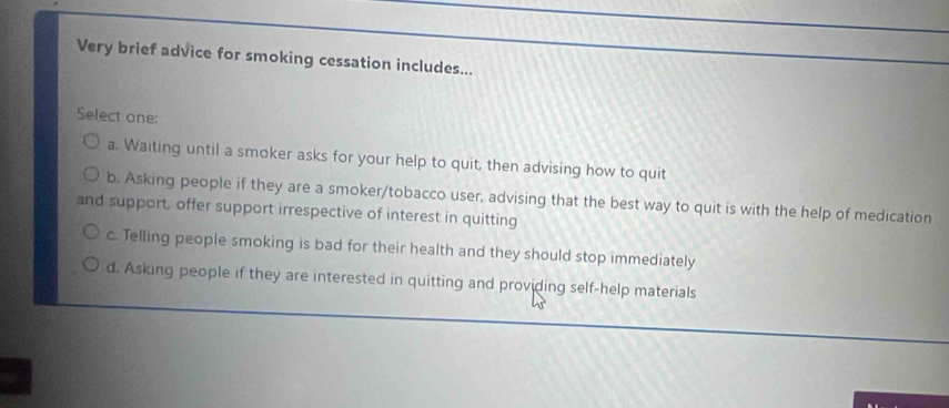 Very brief advice for smoking cessation includes...
Select one:
a. Waiting until a smoker asks for your help to quit, then advising how to quit
b. Asking people if they are a smoker/tobacco user, advising that the best way to quit is with the help of medication
and support, offer support irrespective of interest in quitting
c. Telling people smoking is bad for their health and they should stop immediately
d. Asking people if they are interested in quitting and providing self-help materials