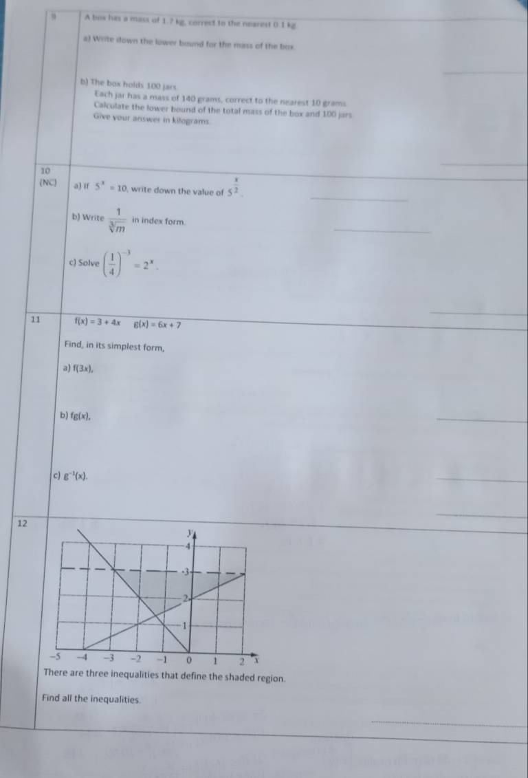 A box his a mass of 1.? kg, correct to the nearest 0.1 kg
a) Write down the lower bound for the mass of the box. 
_ 
b) The box holds 100 jars 
Each jar has a mass of 140 grams, correct to the nearest 10 grams
Calculate the lower bound of the total mass of the box and 100 jars 
Give your answer in kitograms. 
10 
_ 
_ 
(NC) a) if 5^x=10 , write down the value of 5^(frac x)2. 
_ 
b) Write  1/sqrt[3](m)  in index form. 
c) Solve ( 1/4 )^-3=2^x. 
_ 
11 f(x)=3+4x g(x)=6x+7
Find, in its simplest form, 
a) f(3x), 
b) fg(x), 
_ 
c) g^(-1)(x). 
_ 
12 
_ 
There are three inequalities that define the shaded region. 
Find all the inequalities.